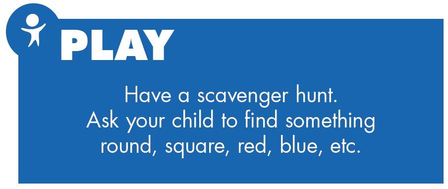 Play. Have a scavenger hunt. Ask your child to find something round, square, red, blue, etc.