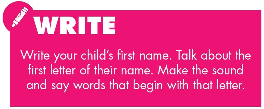Write. Write your child’s first name. Talk about the first letter of their name. Make the sound and say words that begin with that letter.